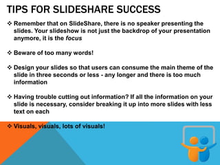 TIPS FOR SLIDESHARE SUCCESS
 Remember that on SlideShare, there is no speaker presenting the
slides. Your slideshow is not just the backdrop of your presentation
anymore, it is the focus
 Beware of too many words!
 Design your slides so that users can consume the main theme of the
slide in three seconds or less - any longer and there is too much
information
 Having trouble cutting out information? If all the information on your
slide is necessary, consider breaking it up into more slides with less
text on each
 Visuals, visuals, lots of visuals!
 