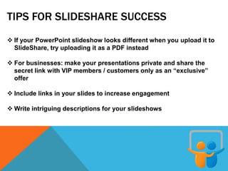 TIPS FOR SLIDESHARE SUCCESS
 If your PowerPoint slideshow looks different when you upload it to
SlideShare, try uploading it as a PDF instead
 For businesses: make your presentations private and share the
secret link with VIP members / customers only as an “exclusive”
offer
 Include links in your slides to increase engagement
 Write intriguing descriptions for your slideshows
 