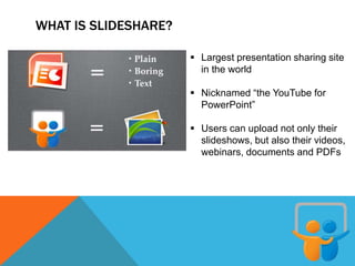 WHAT IS SLIDESHARE?
 Largest presentation sharing site
in the world
 Nicknamed “the YouTube for
PowerPoint”
 Users can upload not only their
slideshows, but also their videos,
webinars, documents and PDFs
 