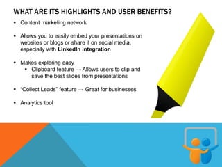 WHAT ARE ITS HIGHLIGHTS AND USER BENEFITS?
 Content marketing network
 Allows you to easily embed your presentations on
websites or blogs or share it on social media,
especially with LinkedIn integration
 Makes exploring easy
 Clipboard feature → Allows users to clip and
save the best slides from presentations
 “Collect Leads” feature → Great for businesses
 Analytics tool
 