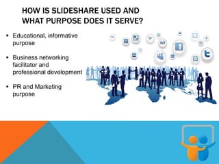 HOW IS SLIDESHARE USED AND
WHAT PURPOSE DOES IT SERVE?
 Educational, informative
purpose
 Business networking
facilitator and
professional development
 PR and Marketing
purpose
 