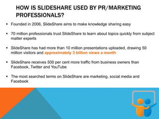 HOW IS SLIDESHARE USED BY PR/MARKETING
PROFESSIONALS?
 Founded in 2006, SlideShare aims to make knowledge sharing easy
 70 million professionals trust SlideShare to learn about topics quickly from subject
matter experts
 SlideShare has had more than 10 million presentations uploaded, drawing 50
million visitors and approximately 3 billion views a month
 SlideShare receives 500 per cent more traffic from business owners than
Facebook, Twitter and YouTube
 The most searched terms on SlideShare are marketing, social media and
Facebook
 