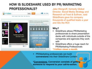 HOW IS SLIDESHARE USED BY PR/MARKETING
PROFESSIONALS? Jake Wengroff, formerly Global
Director, Social Media Strategy and
Research at Frost & Sullivan, said
SlideShare gave his company
thousands of qualified leads a year
and 50x the ROI
Why?
 SlideShare allows PR/Marketing
professionals to share presentation
decks with individuals outside of the
companies and agencies they work
with
 SlideShare offers a huge reach for
PR/Marketing Professionals
*3 billion views a month
 PR/Marketing professionals can build
conversions into their SlideShare Content
*Conversions: Conversion consists of getting
someone to respond to your call-to-action.
 