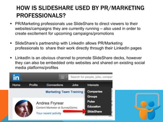 HOW IS SLIDESHARE USED BY PR/MARKETING
PROFESSIONALS?
 PR/Marketing professionals use SlideShare to direct viewers to their
websites/campaigns they are currently running – also used in order to
create excitement for upcoming campaigns/promotions
 SlideShare’s partnership with LinkedIn allows PR/Marketing
professionals to share their work directly through their LinkedIn pages
 LinkedIn is an obvious channel to promote SlideShare decks, however
they can also be embedded onto websites and shared on existing social
media platforms/profiles
 
