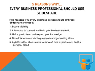 5 REASONS WHY…
EVERY BUSINESS PROFESSIONAL SHOULD USE
SLIDESHARE
Five reasons why every business person should embrace
SlideShare and use it.
1. Boosts visibility
2. Allows you to connect and build your business network
3. Helps you to learn and expand your knowledge
4. Beneficial when conducting research and generating ideas
5. A platform that allows users to show off their expertise and build a
personal brand
 