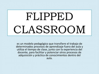 FLIPPED
CLASSROOM
es un modelo pedagógico que transfiere el trabajo de
determinados procesos de aprendizaje fuera del aula y
utiliza el tiempo de clase, junto con la experiencia del
docente, para facilitar y potenciar otros procesos de
adquisición y práctica de conocimientos dentro del
aula.
 