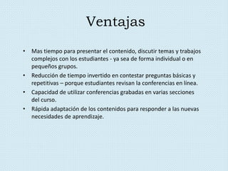Ventajas
• Mas tiempo para presentar el contenido, discutir temas y trabajos
complejos con los estudiantes - ya sea de forma individual o en
pequeños grupos.
• Reducción de tiempo invertido en contestar preguntas básicas y
repetitivas – porque estudiantes revisan la conferencias en línea.
• Capacidad de utilizar conferencias grabadas en varias secciones
del curso.
• Rápida adaptación de los contenidos para responder a las nuevas
necesidades de aprendizaje.
 