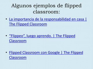 Algunos ejemplos de flipped
classroom:
• La importancia de la responsabilidad en casa |
The Flipped Classroom
• “Flippeo”, luego aprendo. | The Flipped
Classroom
• Flipped Classroom con Google | The Flipped
Classroom
 