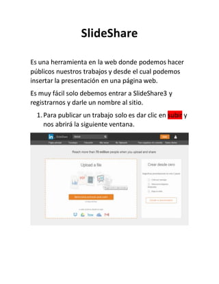 SlideShare
Es una herramienta en la web donde podemos hacer
públicos nuestros trabajos y desde el cual podemos
insertar la presentación en una página web.
Es muy fácil solo debemos entrar a SlideShare3 y
registrarnos y darle un nombre al sitio.
1.Para publicar un trabajo solo es dar clic en subir y
nos abrirá la siguiente ventana.
 