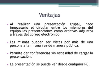 Ventajas
• Al realizar una presentación grupal, hace
innecesario el circular entre los miembros del
equipo las presentaciones como archivos adjuntos
a través del correo electrónico.
• Las mismas pueden ser vistas por más de una
persona a la misma vez de manera pública.
• Permite dar conferencias sin necesidad de cargar la
presentación.
• La presentación se puede ver desde cualquier PC.
 