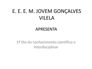 E. E. E. M. JOVEM GONÇALVES
VILELA
1º Dia do conhecimento científico e
interdisciplinar
APRESENTA
 
