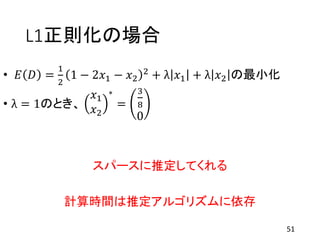 L1正則化の場合
• 𝐸 𝐷 =
1
2
1 − 2𝑥1 − 𝑥2
2 + λ 𝑥1 + λ 𝑥2 の最小化
• λ = 1のとき、
𝑥1
𝑥2
∗
=
3
8
0
スパースに推定してくれる
計算時間は推定アルゴリズムに依存
51
 