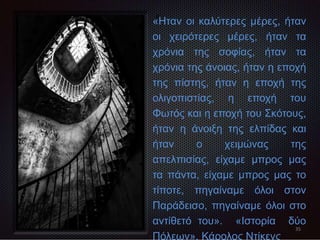 35
«
«Ηταν οι καλύτερες μέρες, ήταν
οι χειρότερες μέρες, ήταν τα
χρόνια της σοφίας, ήταν τα
χρόνια της άνοιας, ήταν η εποχή
της πίστης, ήταν η εποχή της
ολιγοπιστίας, η εποχή του
Φωτός και η εποχή του Σκότους,
ήταν η άνοιξη της ελπίδας και
ήταν ο χειμώνας της
απελπισίας, είχαμε μπρος μας
τα πάντα, είχαμε μπρος μας το
τίποτε, πηγαίναμε όλοι στον
Παράδεισο, πηγαίναμε όλοι στο
αντίθετό του». «Ιστορία δύο
Πόλεων», Κάρολος Ντίκενς
 