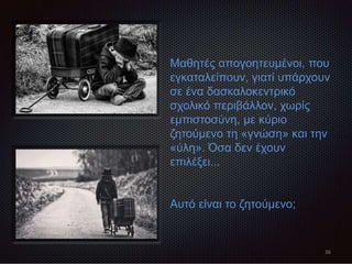 36
Μαθητές απογοητευμένοι, που
εγκαταλείπουν, γιατί υπάρχουν
σε ένα δασκαλοκεντρικό
σχολικό περιβάλλον, χωρίς
εμπιστοσύνη, με κύριο
ζητούμενο τη «γνώση» και την
«ύλη». Όσα δεν έχουν
επιλέξει...
Αυτό είναι το ζητούμενο;
 