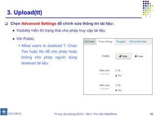 Tin học văn phòng (2015) - Bài 3: Thư viện SlideShare 10
3. Upload(tt)
 Chọn Advanced Settings để chỉnh sửa thông tin tài liệu:
● Visibility hiển thị trạng thái cho phép truy cập tài liệu
23/11/2015
● Với Public:
 Allow users to dowload ?: Chọn
Yes hoặc No để cho phép hoặc
không cho phép người dùng
dowload tài liệu
 