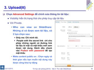 Tin học văn phòng (2015) - Bài 3: Thư viện SlideShare 11
3. Upload(tt)
 Chọn Advanced Settings để chỉnh sửa thông tin tài liệu:
● Visibility hiển thị trạng thái cho phép truy cập tài liệu
23/11/2015
● Với Private.
 Who can view on SlideShare:
Những ai có được xem tài liệu, có
2 lựa chọn sau:
 Only me: Chỉ mình tôi.
 People with the secret link chỉ cho
phép những người có đường link
tài liệu bí mật và mật khẩu mới xem
được nội dung. Đánh dấu check
vào Protect with password để tạo
mật khẩu
 Make content public on : Chọn ngày và
thời gian nếu bạn muốn nội dung này
được công khai tự động
 