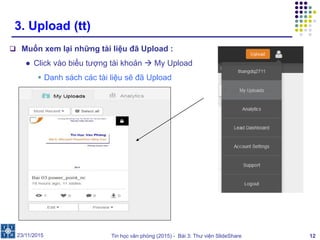 Tin học văn phòng (2015) - Bài 3: Thư viện SlideShare 12
3. Upload (tt)
 Muốn xem lại những tài liệu đã Upload :
● Click vào biểu tượng tài khoản  My Upload
 Danh sách các tài liệu sẽ đã Upload
23/11/2015
 