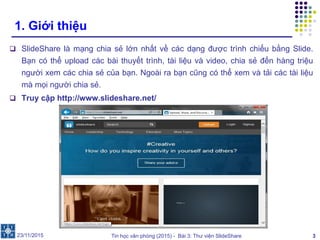 Tin học văn phòng (2015) - Bài 3: Thư viện SlideShare 3
1. Giới thiệu
 SlideShare là mạng chia sẻ lớn nhất về các dạng được trình chiếu bằng Slide.
Bạn có thể upload các bài thuyết trình, tài liệu và video, chia sẻ đến hàng triệu
người xem các chia sẻ của bạn. Ngoài ra bạn cũng có thể xem và tải các tài liệu
mà mọi người chia sẻ.
 Truy cập http://www.slideshare.net/
23/11/2015
 