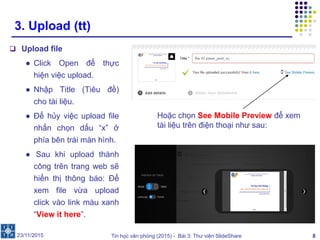 Tin học văn phòng (2015) - Bài 3: Thư viện SlideShare 8
3. Upload (tt)
 Upload file
● Click Open để thực
hiện việc upload.
● Nhập Title (Tiêu đề)
cho tài liệu.
● Để hủy việc upload file
nhấn chọn dấu “x” ở
phía bên trái màn hình.
● Sau khi upload thành
công trên trang web sẽ
hiển thị thông báo: Để
xem file vừa upload
click vào link màu xanh
“View it here”.
23/11/2015
Hoặc chọn See Mobile Preview để xem
tài liệu trên điện thoại như sau:
 