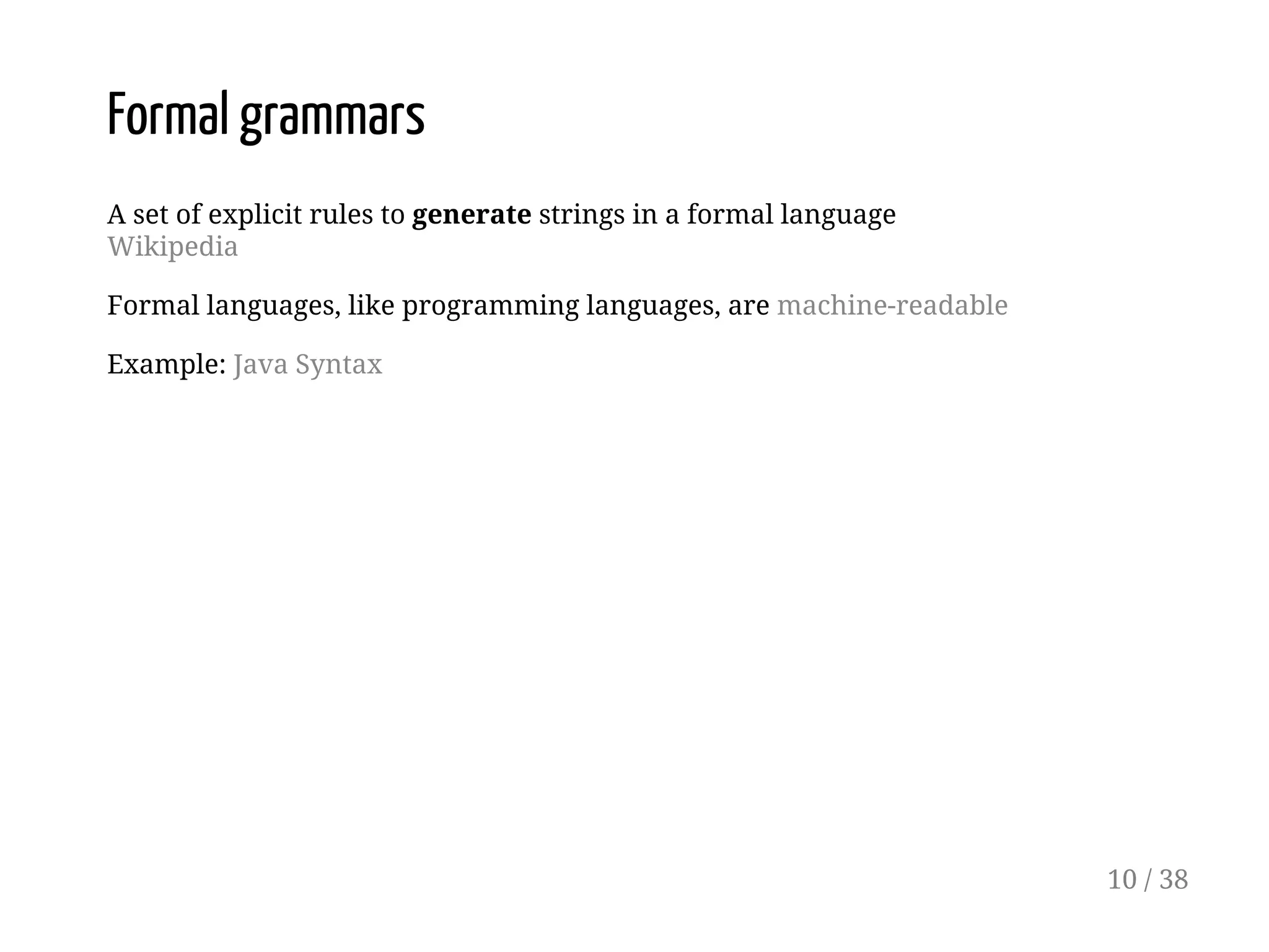 Formal grammars
A set of explicit rules to generate strings in a formal language
Wikipedia
Formal languages, like programming languages, are machine-readable
Example: Java Syntax
10 / 38
 