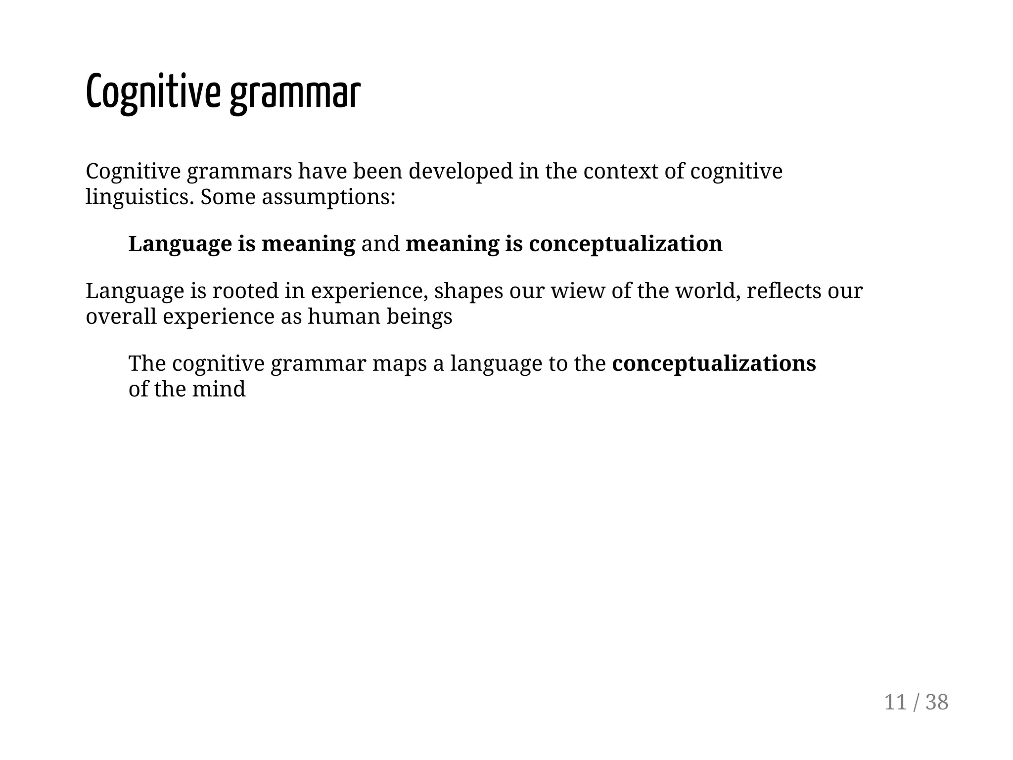 Cognitive grammar
Cognitive grammars have been developed in the context of cognitive
linguistics. Some assumptions:
Language is meaning and meaning is conceptualization
Language is rooted in experience, shapes our wiew of the world, reflects our
overall experience as human beings
The cognitive grammar maps a language to the conceptualizations
of the mind
11 / 38
 