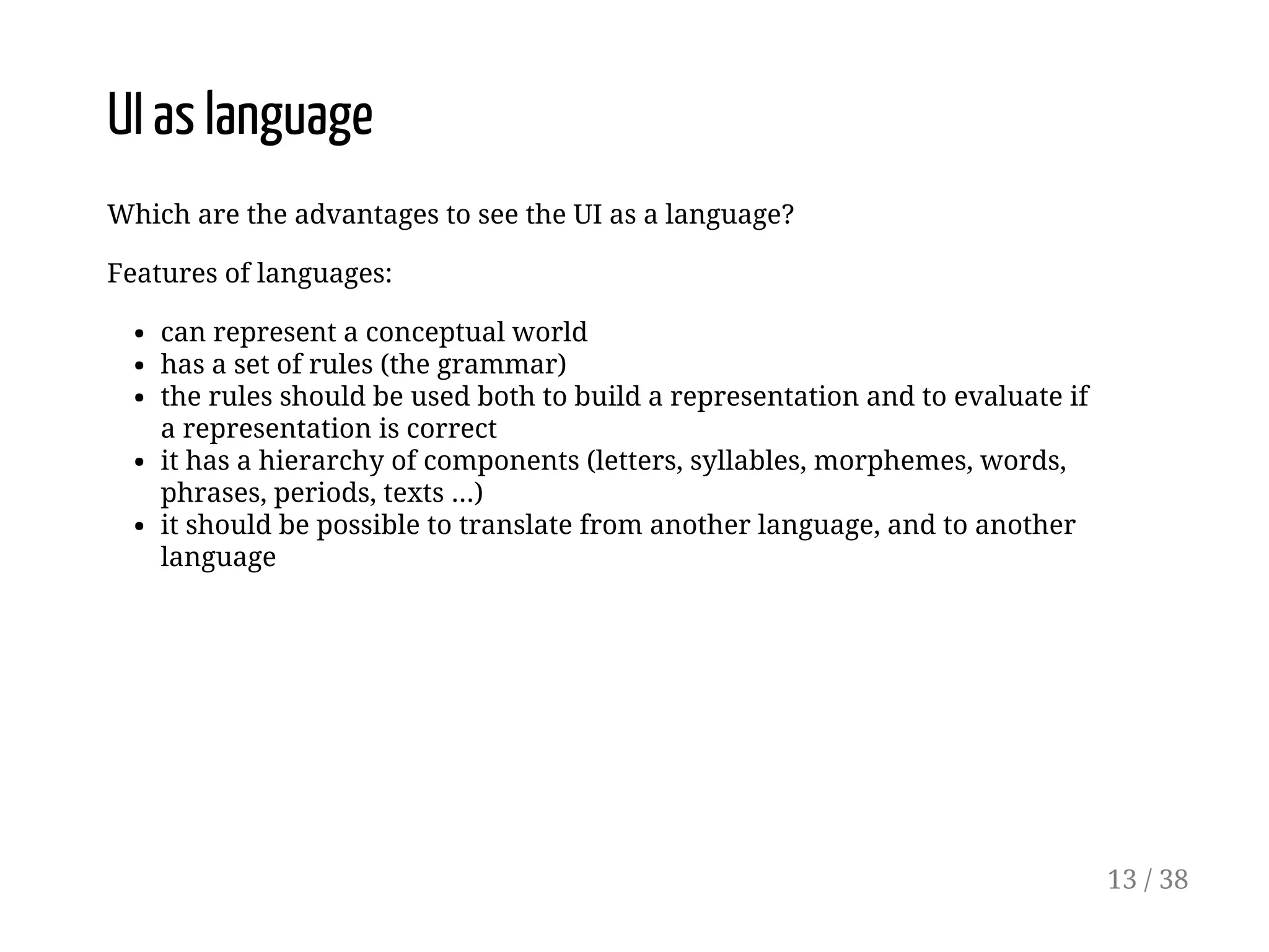 UI as language
Which are the advantages to see the UI as a language?
Features of languages:
can represent a conceptual world
has a set of rules (the grammar)
the rules should be used both to build a representation and to evaluate if
a representation is correct
it has a hierarchy of components (letters, syllables, morphemes, words,
phrases, periods, texts ...)
it should be possible to translate from another language, and to another
language
13 / 38
 
