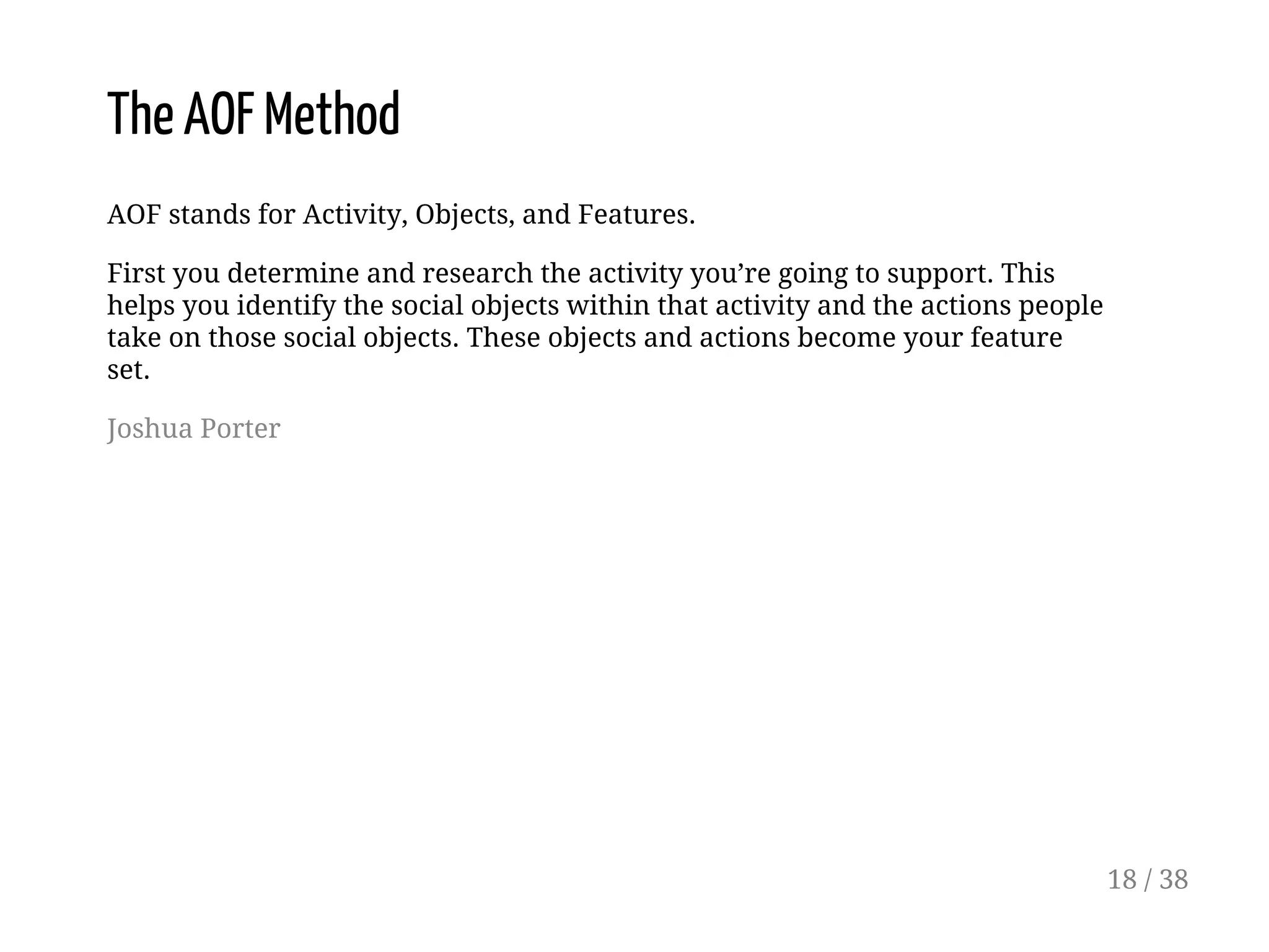The AOF Method
AOF stands for Activity, Objects, and Features.
First you determine and research the activity you’re going to support. This
helps you identify the social objects within that activity and the actions people
take on those social objects. These objects and actions become your feature
set.
Joshua Porter
18 / 38
 
