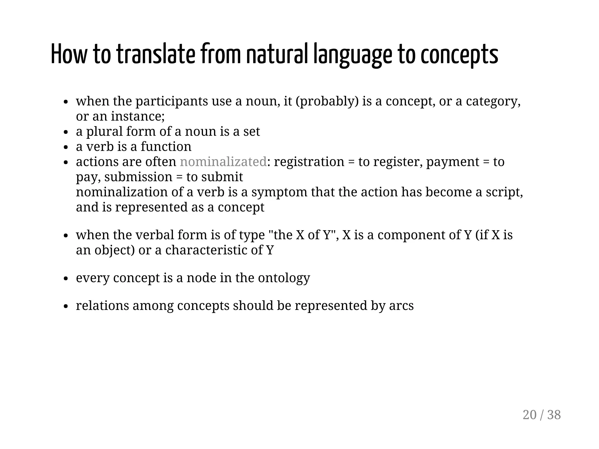 How to translate from natural language to concepts
when the participants use a noun, it (probably) is a concept, or a category,
or an instance;
a plural form of a noun is a set
a verb is a function
actions are often nominalizated: registration = to register, payment = to
pay, submission = to submit
nominalization of a verb is a symptom that the action has become a script,
and is represented as a concept
when the verbal form is of type "the X of Y", X is a component of Y (if X is
an object) or a characteristic of Y
every concept is a node in the ontology
relations among concepts should be represented by arcs
20 / 38
 
