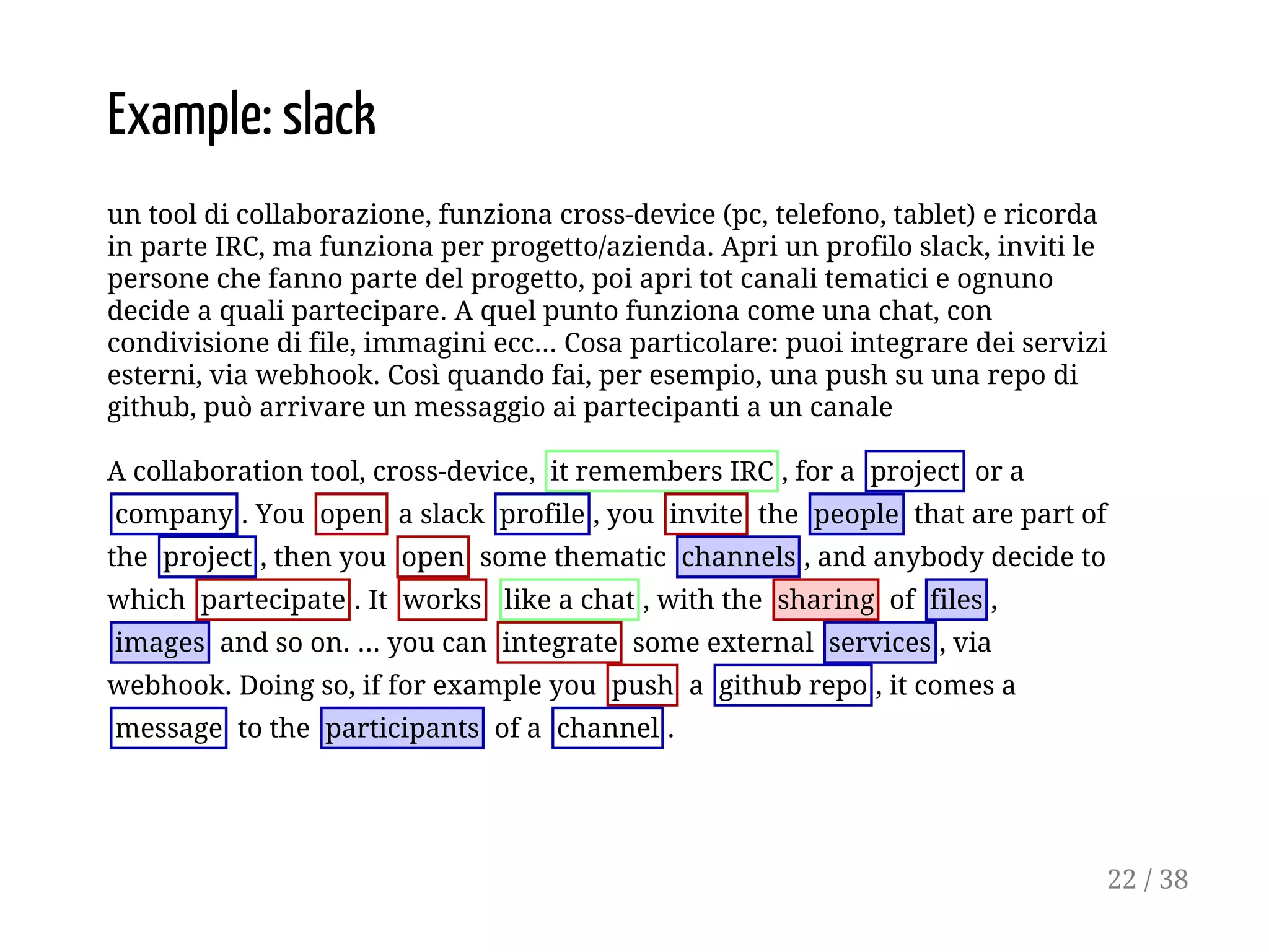 Example: slack
un tool di collaborazione, funziona cross-device (pc, telefono, tablet) e ricorda
in parte IRC, ma funziona per progetto/azienda. Apri un profilo slack, inviti le
persone che fanno parte del progetto, poi apri tot canali tematici e ognuno
decide a quali partecipare. A quel punto funziona come una chat, con
condivisione di file, immagini ecc... Cosa particolare: puoi integrare dei servizi
esterni, via webhook. Così quando fai, per esempio, una push su una repo di
github, può arrivare un messaggio ai partecipanti a un canale
A collaboration tool, cross-device, it remembers IRC , for a project or a
company . You open a slack profile , you invite the people that are part of
the project , then you open some thematic channels , and anybody decide to
which partecipate . It works like a chat , with the sharing of files ,
images and so on. ... you can integrate some external services , via
webhook. Doing so, if for example you push a github repo , it comes a
message to the participants of a channel .
22 / 38
 