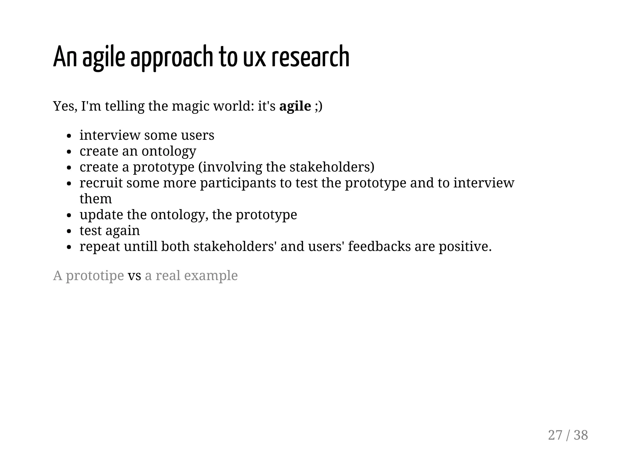 An agile approach to ux research
Yes, I'm telling the magic world: it's agile ;)
interview some users
create an ontology
create a prototype (involving the stakeholders)
recruit some more participants to test the prototype and to interview
them
update the ontology, the prototype
test again
repeat untill both stakeholders' and users' feedbacks are positive.
A prototipe vs a real example
27 / 38
 
