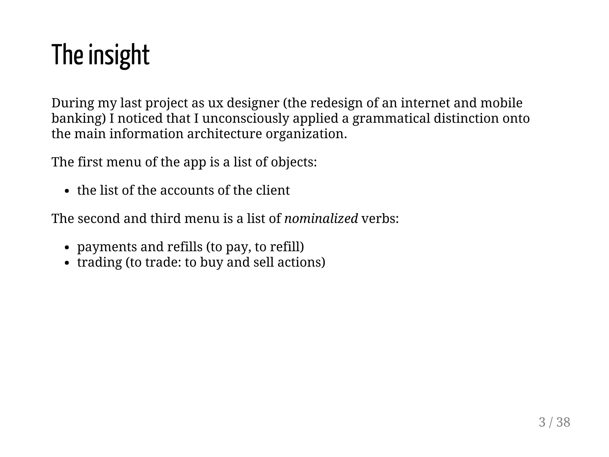 The insight
During my last project as ux designer (the redesign of an internet and mobile
banking) I noticed that I unconsciously applied a grammatical distinction onto
the main information architecture organization.
The first menu of the app is a list of objects:
the list of the accounts of the client
The second and third menu is a list of nominalized verbs:
payments and refills (to pay, to refill)
trading (to trade: to buy and sell actions)
3 / 38
 