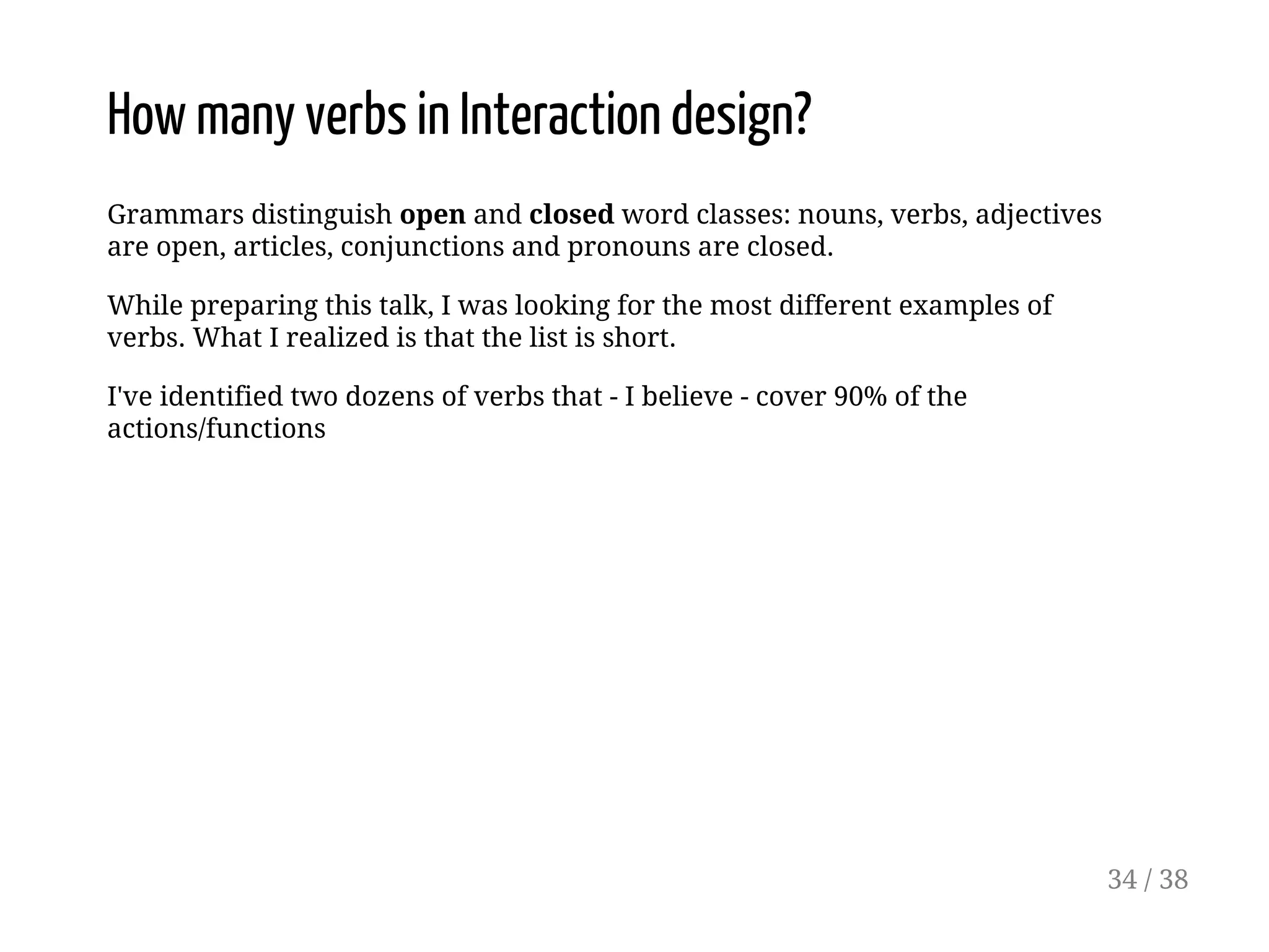 How many verbs in Interaction design?
Grammars distinguish open and closed word classes: nouns, verbs, adjectives
are open, articles, conjunctions and pronouns are closed.
While preparing this talk, I was looking for the most different examples of
verbs. What I realized is that the list is short.
I've identified two dozens of verbs that - I believe - cover 90% of the
actions/functions
34 / 38
 