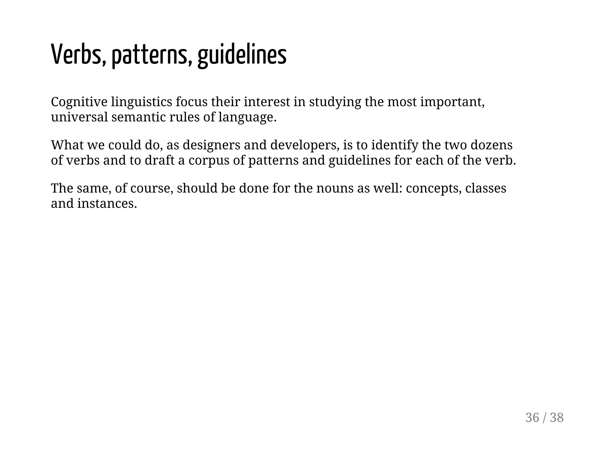 Verbs, patterns, guidelines
Cognitive linguistics focus their interest in studying the most important,
universal semantic rules of language.
What we could do, as designers and developers, is to identify the two dozens
of verbs and to draft a corpus of patterns and guidelines for each of the verb.
The same, of course, should be done for the nouns as well: concepts, classes
and instances.
36 / 38
 