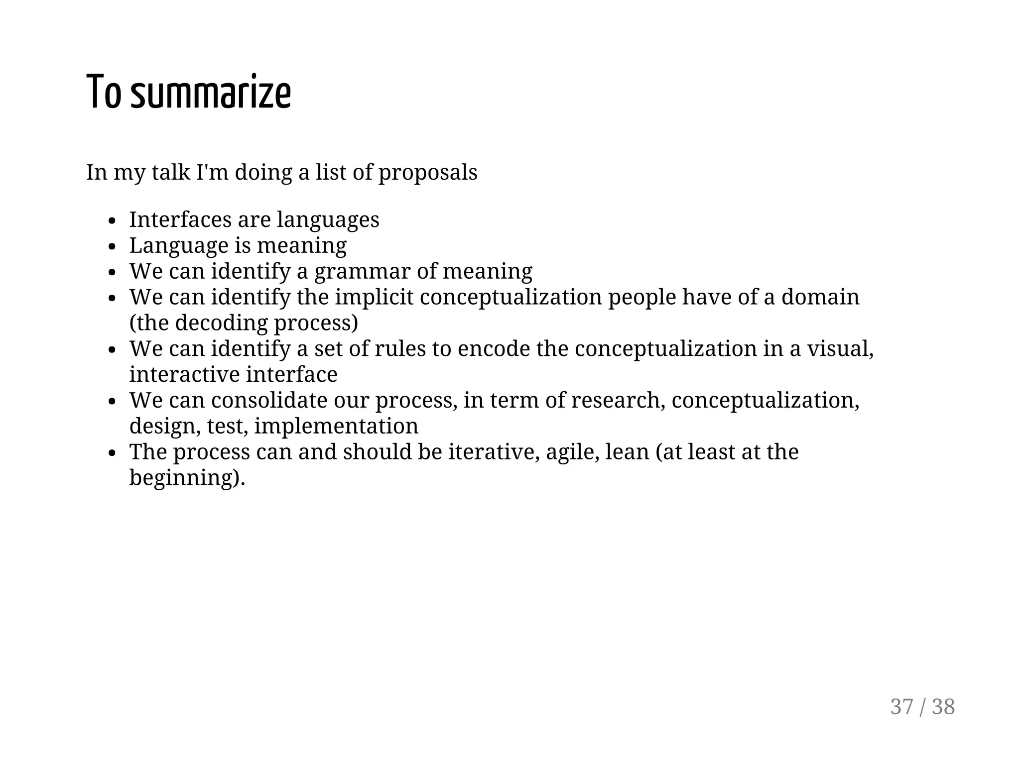 To summarize
In my talk I'm doing a list of proposals
Interfaces are languages
Language is meaning
We can identify a grammar of meaning
We can identify the implicit conceptualization people have of a domain
(the decoding process)
We can identify a set of rules to encode the conceptualization in a visual,
interactive interface
We can consolidate our process, in term of research, conceptualization,
design, test, implementation
The process can and should be iterative, agile, lean (at least at the
beginning).
37 / 38
 