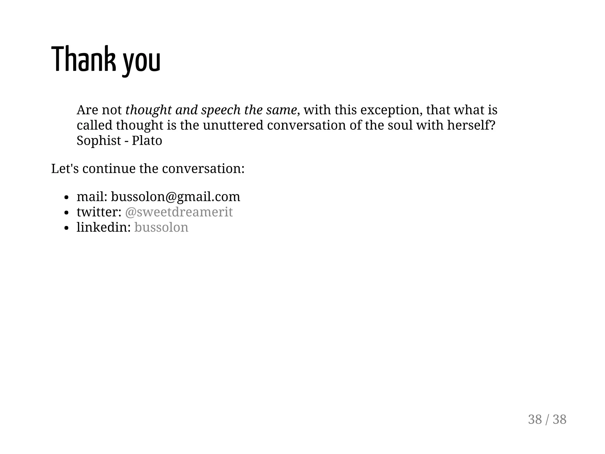 Thank you
Are not thought and speech the same, with this exception, that what is
called thought is the unuttered conversation of the soul with herself?
Sophist - Plato
Let's continue the conversation:
mail: bussolon@gmail.com
twitter: @sweetdreamerit
linkedin: bussolon
38 / 38
 