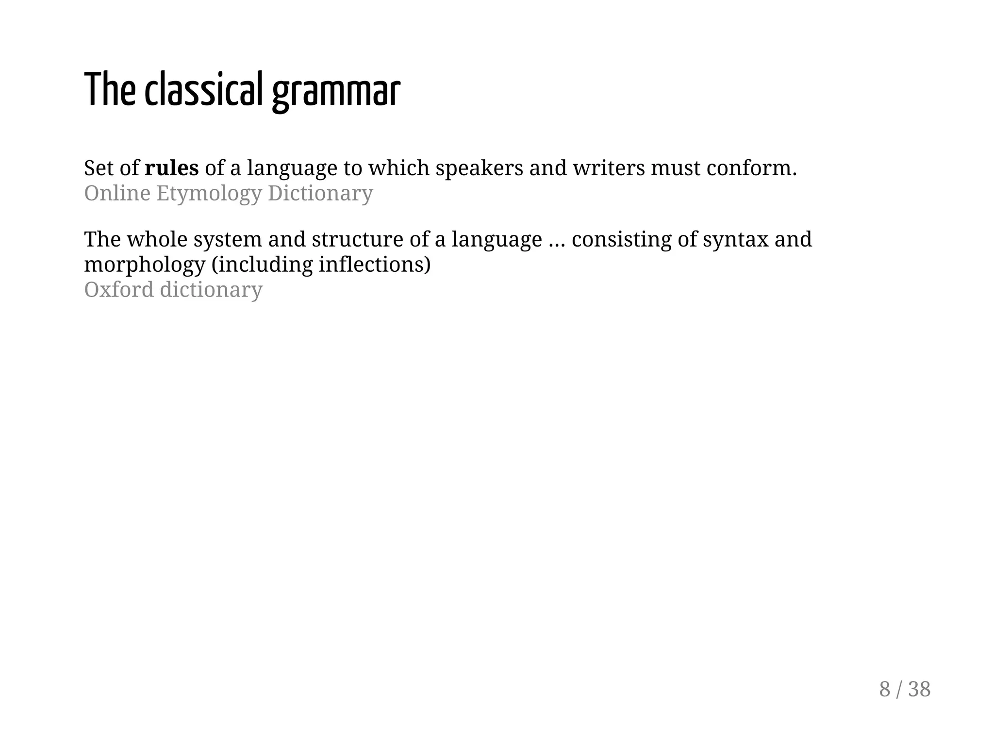 The classical grammar
Set of rules of a language to which speakers and writers must conform.
Online Etymology Dictionary
The whole system and structure of a language ... consisting of syntax and
morphology (including inflections)
Oxford dictionary
8 / 38
 