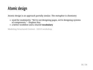 Atomic design
Atomic design is an approach partally similar. The metaphor is chemistry
need for modularity: "We’re not designing pages, we’re designing systems
of components." - Stephen Hay
a better workflow and a shared vocabulary
Modeling Structured Content - IAS13 workshop
16 / 38
 
