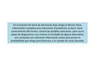 En el proceso de toma de decisiones bajo riesgo el decisor tiene
información completa para solucionar el problema, es decir, tiene
conocimiento del mismo, conoce las posibles soluciones, pero no es
capaz de diagnosticar con certeza el resultado de alguna alternativa,
aun contando con suficiente información como para prever la
probabilidad que tenga para llevarnos a un estado de cosas deseado.
 