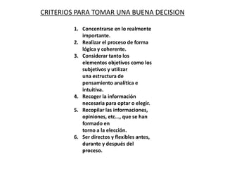CRITERIOS PARA TOMAR UNA BUENA DECISION
1. Concentrarse en lo realmente
importante.
2. Realizar el proceso de forma
lógica y coherente.
3. Considerar tanto los
elementos objetivos como los
subjetivos y utilizar
una estructura de
pensamiento analítica e
intuitiva.
4. Recoger la información
necesaria para optar o elegir.
5. Recopilar las informaciones,
opiniones, etc..., que se han
formado en
torno a la elección.
6. Ser directos y flexibles antes,
durante y después del
proceso.
 
