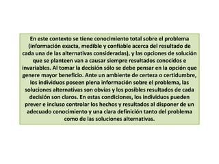En este contexto se tiene conocimiento total sobre el problema
(información exacta, medible y confiable acerca del resultado de
cada una de las alternativas consideradas), y las opciones de solución
que se planteen van a causar siempre resultados conocidos e
invariables. Al tomar la decisión sólo se debe pensar en la opción que
genere mayor beneficio. Ante un ambiente de certeza o certidumbre,
los individuos poseen plena información sobre el problema, las
soluciones alternativas son obvias y los posibles resultados de cada
decisión son claros. En estas condiciones, los individuos pueden
prever e incluso controlar los hechos y resultados al disponer de un
adecuado conocimiento y una clara definición tanto del problema
como de las soluciones alternativas.
 