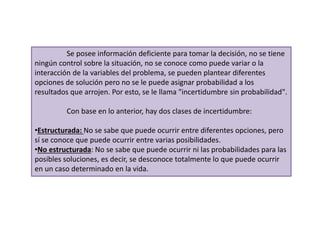Se posee información deficiente para tomar la decisión, no se tiene
ningún control sobre la situación, no se conoce como puede variar o la
interacción de la variables del problema, se pueden plantear diferentes
opciones de solución pero no se le puede asignar probabilidad a los
resultados que arrojen. Por esto, se le llama "incertidumbre sin probabilidad".
Con base en lo anterior, hay dos clases de incertidumbre:
•Estructurada: No se sabe que puede ocurrir entre diferentes opciones, pero
sí se conoce que puede ocurrir entre varias posibilidades.
•No estructurada: No se sabe que puede ocurrir ni las probabilidades para las
posibles soluciones, es decir, se desconoce totalmente lo que puede ocurrir
en un caso determinado en la vida.
 
