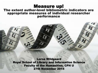 Measure up!
The extent author-level bibliometric indicators are
appropriate measures of individual researcher
performance
Lorna Wildgaard
Royal School of Library and Information Science
Faculty of the Humanities, CPH U
27th November 2015
 