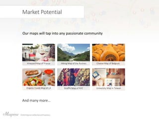 Market Potential
Our maps will tap into any passionate community
Vineyard Map of France Hiking Map of the Rockies Cheese Map of Belgium
Organic Foods Map of LA Graffiti Map of NYC University Map in Taiwan
And many more…
 