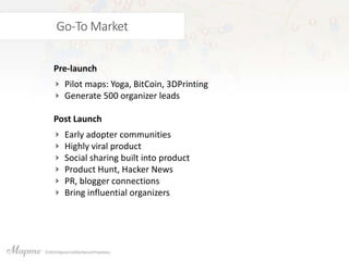 Go-To Market
Pre-launch
Pilot maps: Yoga, BitCoin, 3DPrinting
Generate 500 organizer leads
Post Launch
Early adopter communities
Highly viral product
Social sharing built into product
Product Hunt, Hacker News
PR, blogger connections
Bring influential organizers
 
