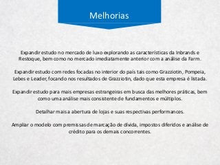 Melhorias
Expandir estudo no mercado de luxo explorando as características da Inbrands e
Restoque, bem como no mercado imediatamente anterior com a análise da Farm.
Expandir estudo com redes focadas no interior do país tais como Grazziotin, Pompeia,
Lebes e Leader, focando nos resultados de Grazziotin, dado que esta empresa é listada.
Expandir estudo para mais empresas estrangeiras em busca das melhores práticas, bem
como uma análise mais consistente de fundamentos e múltiplos.
Detalhar mais a abertura de lojas e suas respectivas performances.
Ampliar o modelo com premissas de marcação de dívida, impostos diferidos e análise de
crédito para os demais concorrentes.
 