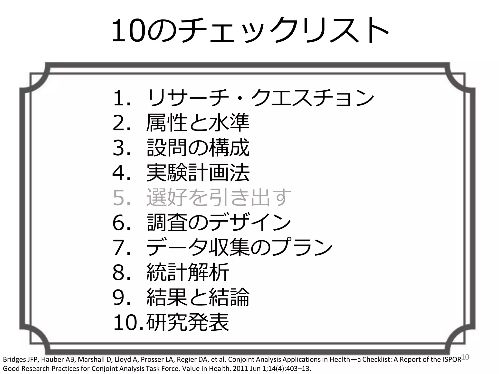 10のチェックリスト
1. リサーチ・クエスチョン
2. 属性と水準
3. 設問の構成
4. 実験計画法
5. 選好を引き出す
6. 調査のデザイン
7. データ収集のプラン
8. 統計解析
9. 結果と結論
10.研究発表
10Bridges JFP, Hauber AB, Marshall D, Lloyd A, Prosser LA, Regier DA, et al. Conjoint Analysis Applications in Health—a Checklist: A Report of the ISPOR
Good Research Practices for Conjoint Analysis Task Force. Value in Health. 2011 Jun 1;14(4):403–13.
 