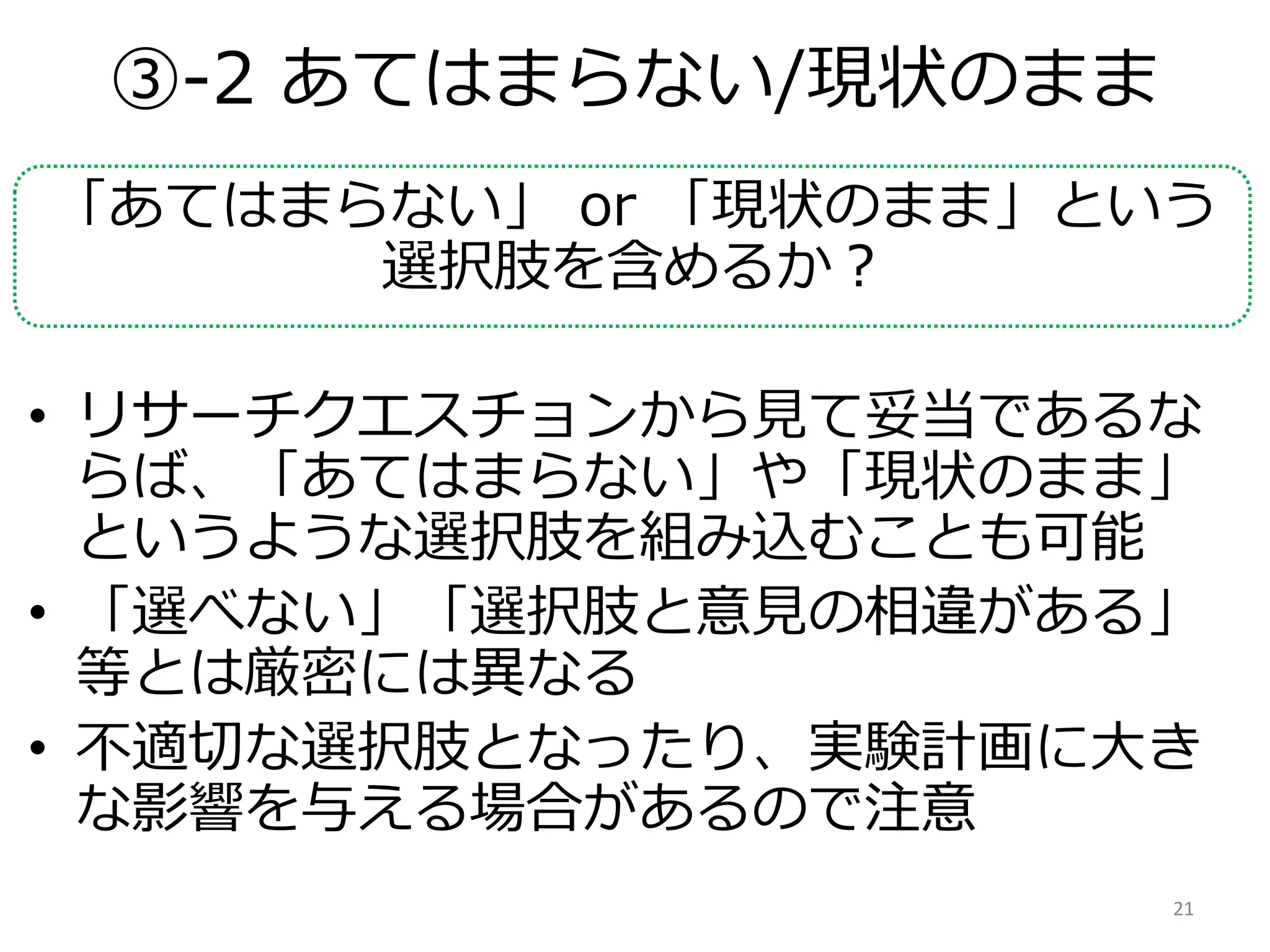 ③-2 あてはまらない/現状のまま
「あてはまらない」 or 「現状のまま」という
選択肢を含めるか？
• リサーチクエスチョンから見て妥当であるな
らば、「あてはまらない」や「現状のまま」
というような選択肢を組み込むことも可能
• 「選べない」「選択肢と意見の相違がある」
等とは厳密には異なる
• 不適切な選択肢となったり、実験計画に大き
な影響を与える場合があるので注意
21
 