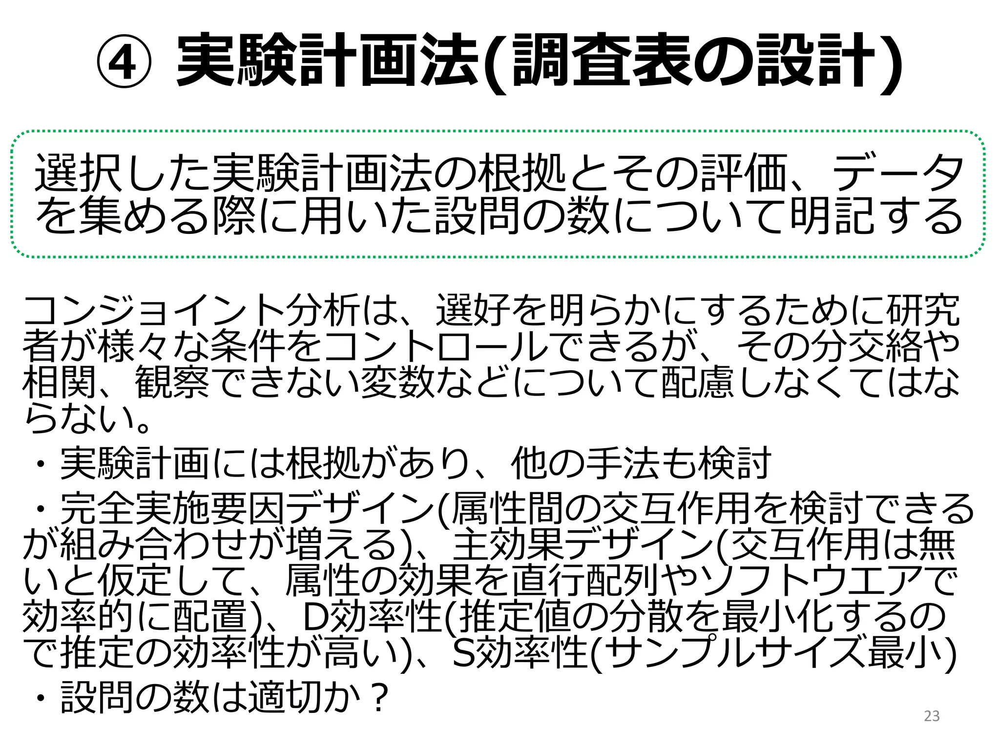 ④ 実験計画法(調査表の設計)
選択した実験計画法の根拠とその評価、データ
を集める際に用いた設問の数について明記する
コンジョイント分析は、選好を明らかにするために研究
者が様々な条件をコントロールできるが、その分交絡や
相関、観察できない変数などについて配慮しなくてはな
らない。
・実験計画には根拠があり、他の手法も検討
・完全実施要因デザイン(属性間の交互作用を検討できる
が組み合わせが増える)、主効果デザイン(交互作用は無
いと仮定して、属性の効果を直行配列やソフトウエアで
効率的に配置)、D効率性(推定値の分散を最小化するの
で推定の効率性が高い)、S効率性(サンプルサイズ最小)
・設問の数は適切か？ 23
 