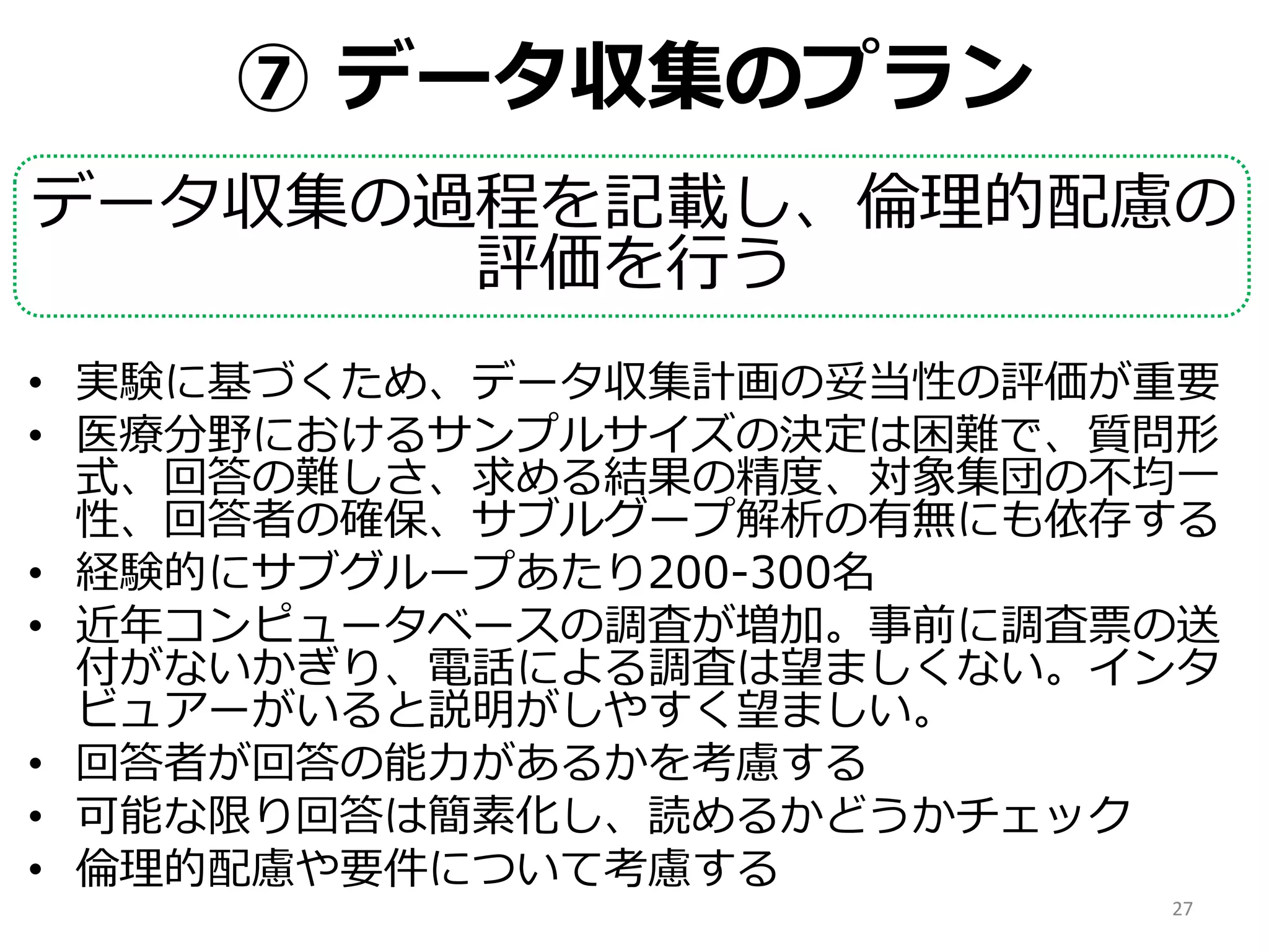 ⑦ データ収集のプラン
データ収集の過程を記載し、倫理的配慮の
評価を行う
• 実験に基づくため、データ収集計画の妥当性の評価が重要
• 医療分野におけるサンプルサイズの決定は困難で、質問形
式、回答の難しさ、求める結果の精度、対象集団の不均一
性、回答者の確保、サブルグープ解析の有無にも依存する
• 経験的にサブグループあたり200-300名
• 近年コンピュータベースの調査が増加。事前に調査票の送
付がないかぎり、電話による調査は望ましくない。インタ
ビュアーがいると説明がしやすく望ましい。
• 回答者が回答の能力があるかを考慮する
• 可能な限り回答は簡素化し、読めるかどうかチェック
• 倫理的配慮や要件について考慮する
27
 