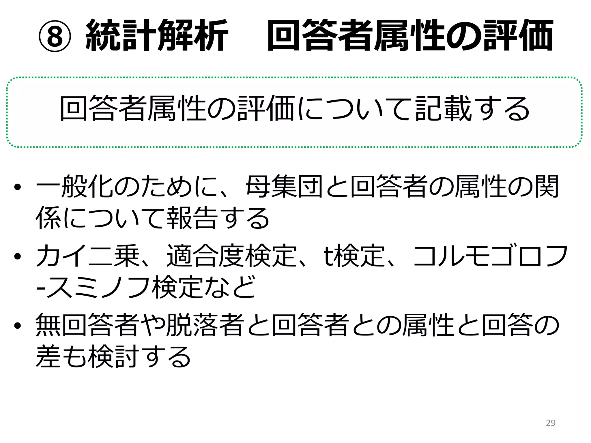⑧ 統計解析 回答者属性の評価
回答者属性の評価について記載する
• 一般化のために、母集団と回答者の属性の関
係について報告する
• カイ二乗、適合度検定、t検定、コルモゴロフ
-スミノフ検定など
• 無回答者や脱落者と回答者との属性と回答の
差も検討する
29
 